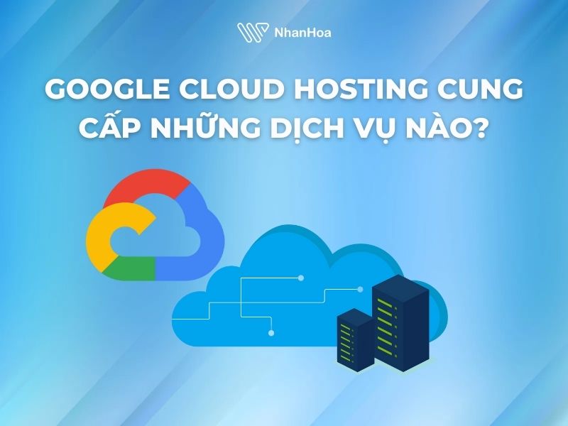 Google Cloud Hosting cung cấp những dịch vụ nào?