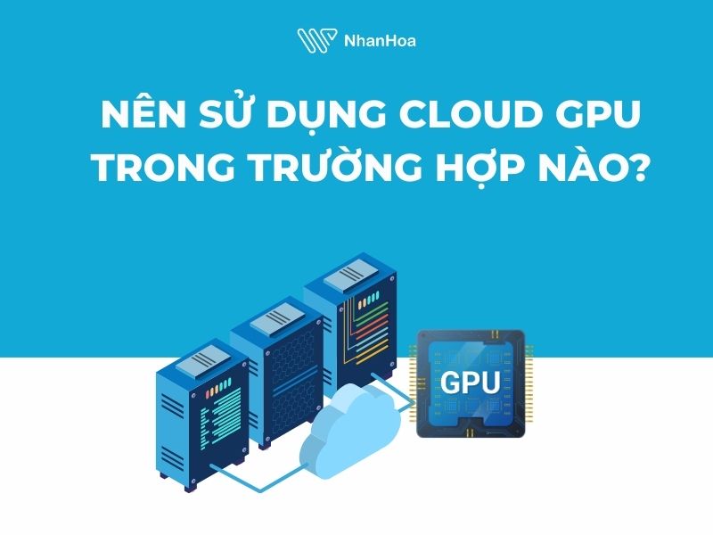 Nên sử dụng Cloud GPU trong trường hợp nào?